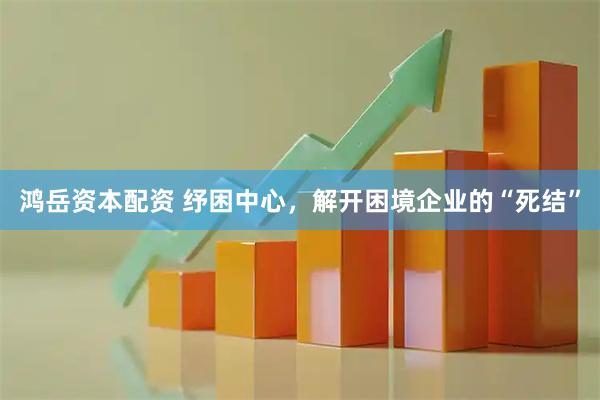 鸿岳资本配资 纾困中心，解开困境企业的“死结”