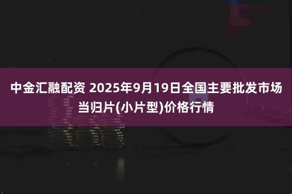 中金汇融配资 2025年9月19日全国主要批发市场当归片(小片型)价格行情
