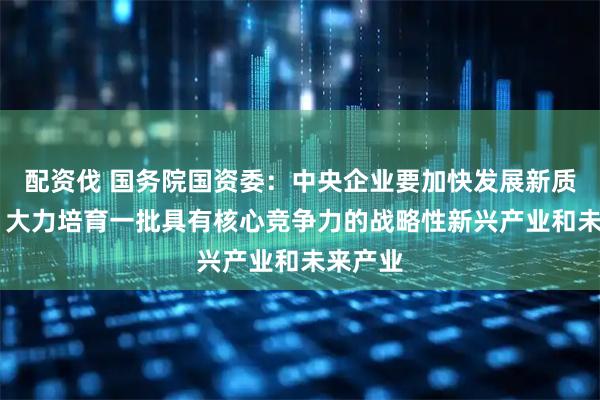 配资伐 国务院国资委：中央企业要加快发展新质生产力 大力培育一批具有核心竞争力的战略性新兴产业和未来产业
