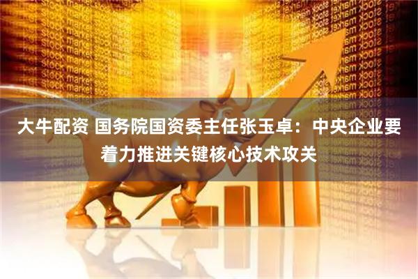 大牛配资 国务院国资委主任张玉卓：中央企业要着力推进关键核心技术攻关