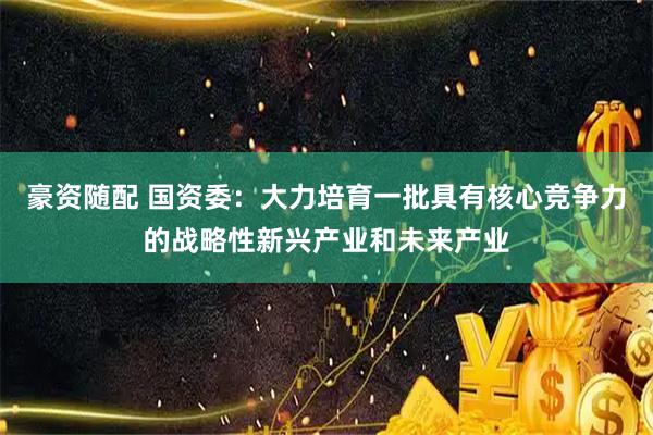 豪资随配 国资委：大力培育一批具有核心竞争力的战略性新兴产业和未来产业