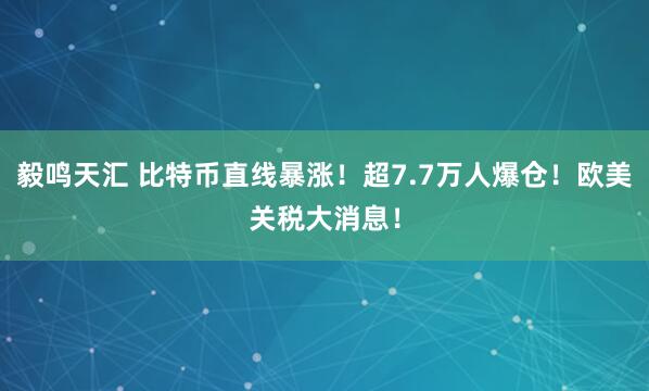 毅鸣天汇 比特币直线暴涨！超7.7万人爆仓！欧美关税大消息！
