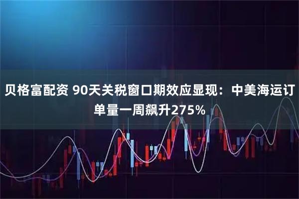贝格富配资 90天关税窗口期效应显现：中美海运订单量一周飙升275%
