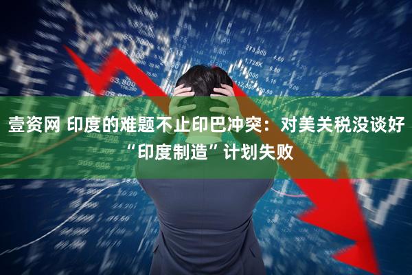 壹资网 印度的难题不止印巴冲突：对美关税没谈好 “印度制造”计划失败