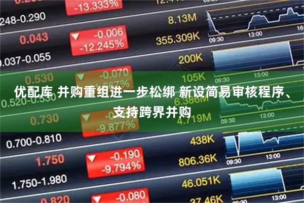 优配库 并购重组进一步松绑 新设简易审核程序、支持跨界并购