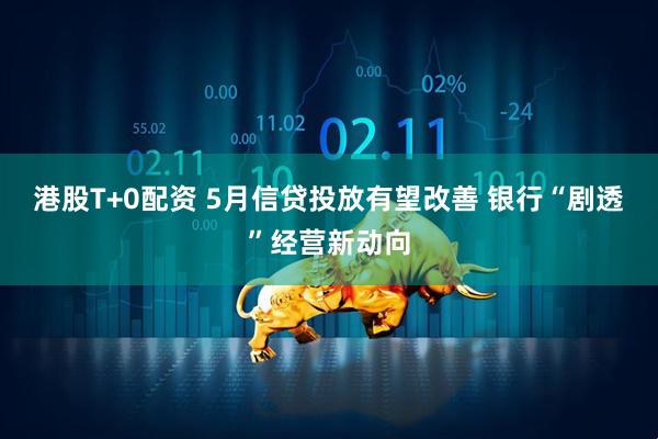 港股T+0配资 5月信贷投放有望改善 银行“剧透”经营新动向