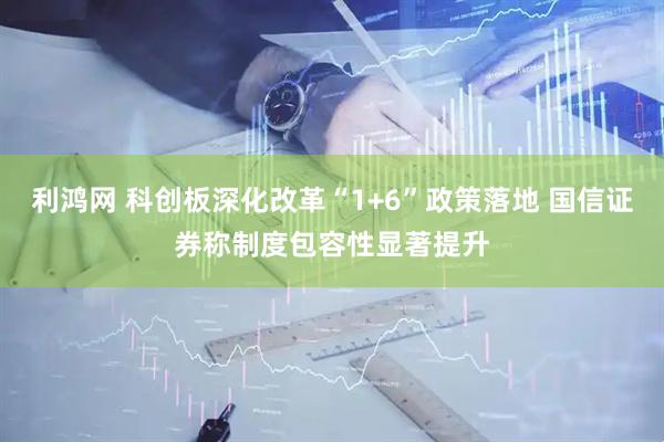 利鸿网 科创板深化改革“1+6”政策落地 国信证券称制度包容性显著提升