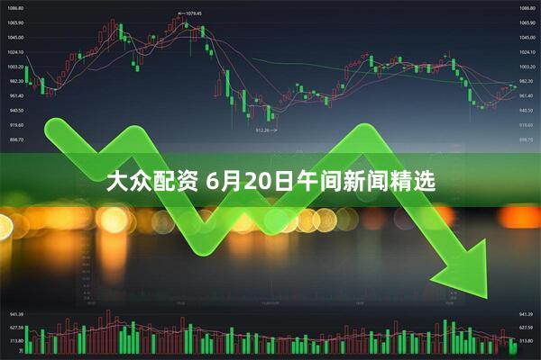 大众配资 6月20日午间新闻精选