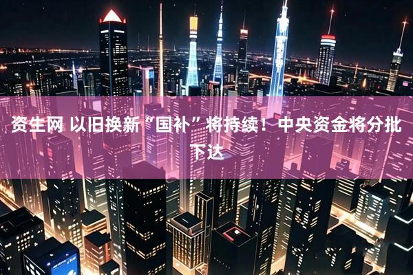 资生网 以旧换新“国补”将持续！中央资金将分批下达