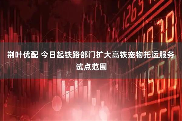 荆叶优配 今日起铁路部门扩大高铁宠物托运服务试点范围