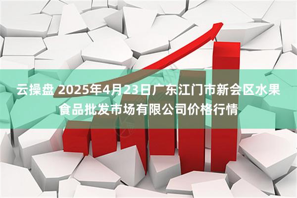 云操盘 2025年4月23日广东江门市新会区水果食品批发市场有限公司价格行情