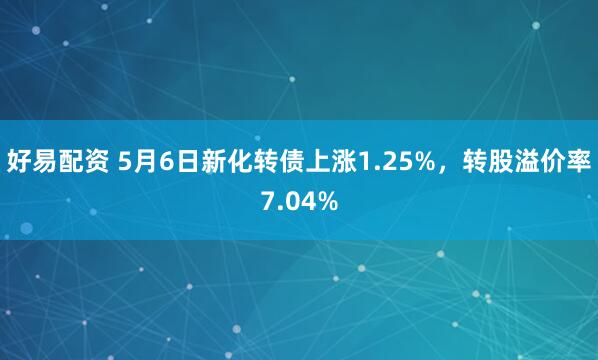 好易配资 5月6日新化转债上涨1.25%，转股溢价率7.04%