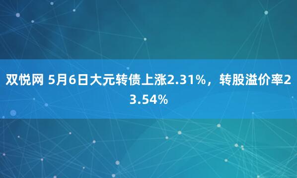 双悦网 5月6日大元转债上涨2.31%，转股溢价率23.54%
