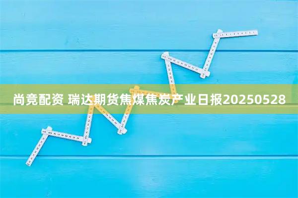 尚竞配资 瑞达期货焦煤焦炭产业日报20250528