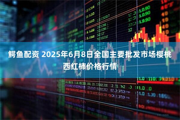 鳄鱼配资 2025年6月8日全国主要批发市场樱桃西红柿价格行情
