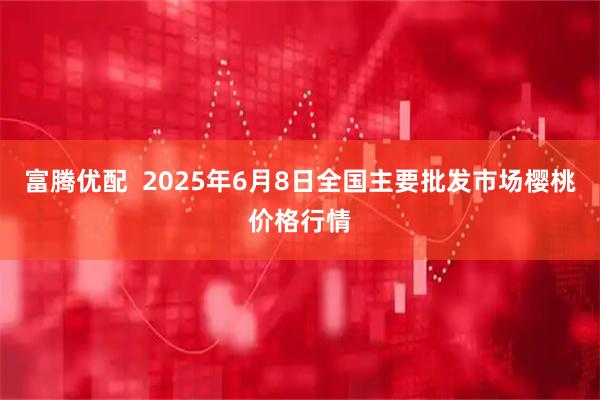 富腾优配  2025年6月8日全国主要批发市场樱桃价格行情
