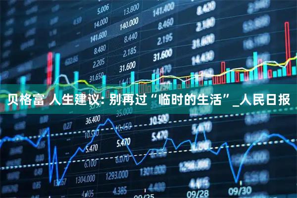 贝格富 人生建议: 别再过“临时的生活”_人民日报