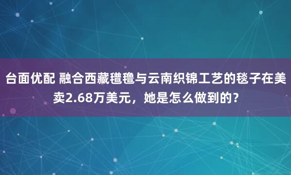 台面优配 融合西藏氆氇与云南织锦工艺的毯子在美卖2.68万美元，她是怎么做到的？
