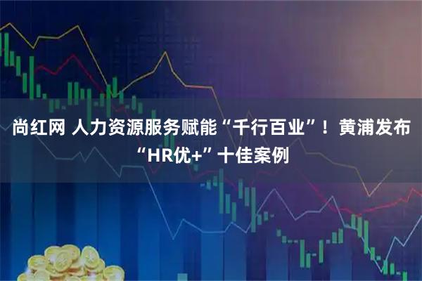 尚红网 人力资源服务赋能“千行百业”！黄浦发布“HR优+”十佳案例