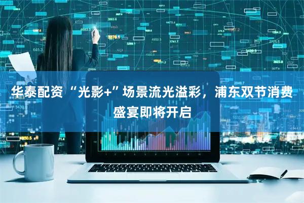 华泰配资 “光影+”场景流光溢彩，浦东双节消费盛宴即将开启