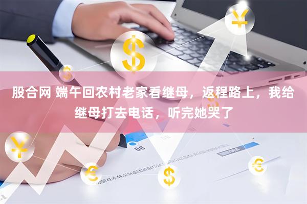 股合网 端午回农村老家看继母，返程路上，我给继母打去电话，听完她哭了