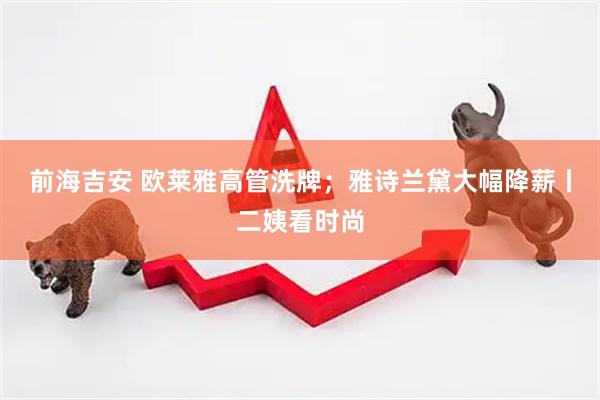 前海吉安 欧莱雅高管洗牌；雅诗兰黛大幅降薪丨二姨看时尚