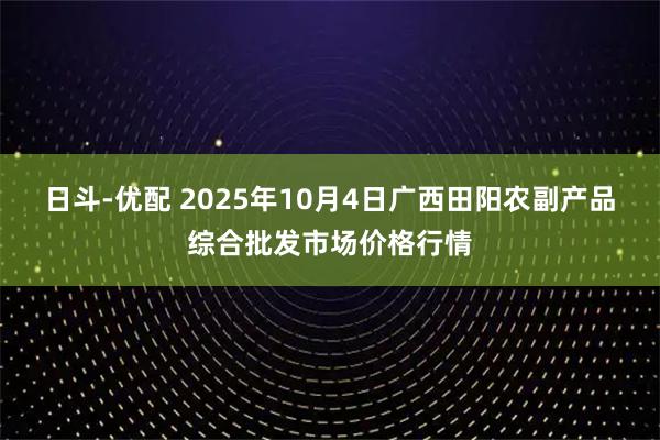 日斗-优配 2025年10月4日广西田阳农副产品综合批发市场价格行情