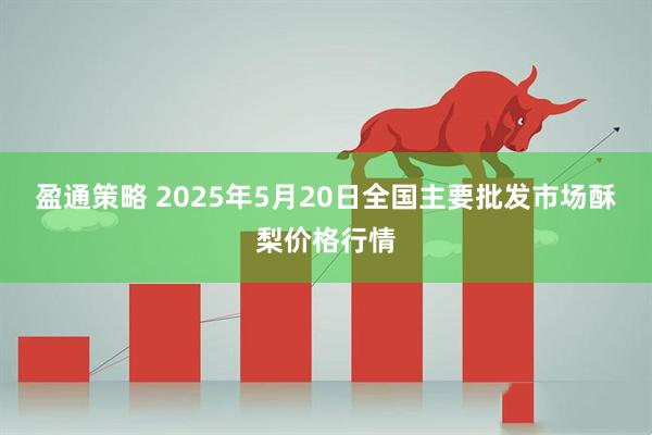 盈通策略 2025年5月20日全国主要批发市场酥梨价格行情