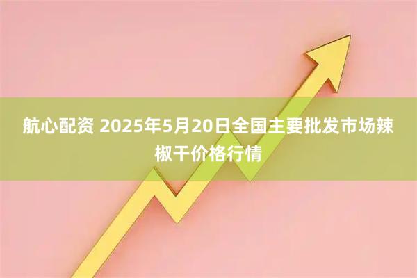 航心配资 2025年5月20日全国主要批发市场辣椒干价格行情