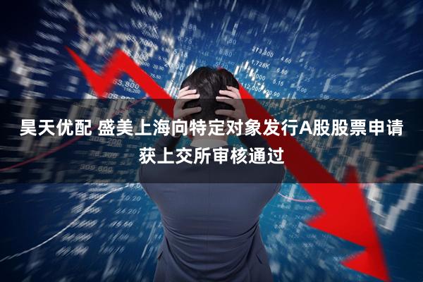 昊天优配 盛美上海向特定对象发行A股股票申请获上交所审核通过