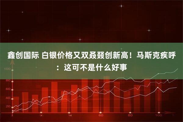 鑫创国际 白银价格又双叒叕创新高！马斯克疾呼：这可不是什么好事