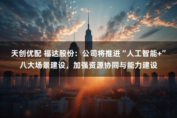 天创优配 福达股份：公司将推进“人工智能+”八大场景建设，加强资源协同与能力建设
