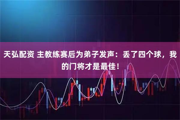 天弘配资 主教练赛后为弟子发声：丢了四个球，我的门将才是最佳！