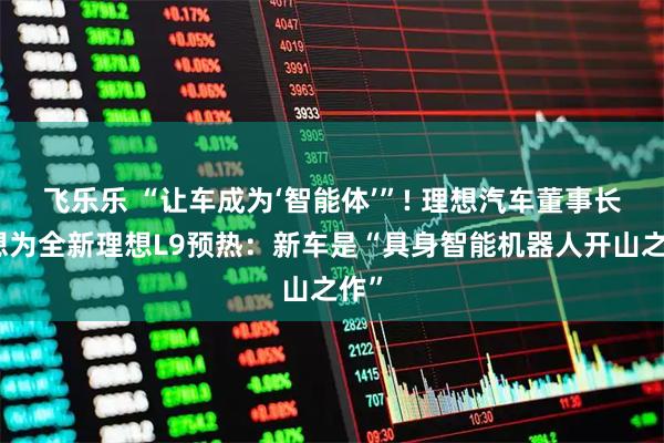 飞乐乐 “让车成为‘智能体’”! 理想汽车董事长李想为全新理想L9预热：新车是“具身智能机器人开山之作”