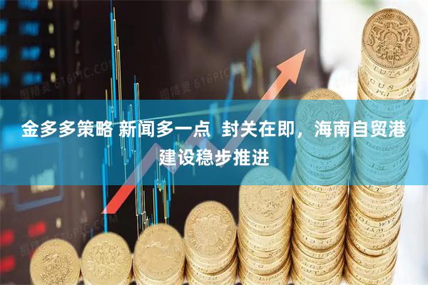 金多多策略 新闻多一点 封关在即,海南自贸港建设稳步推进