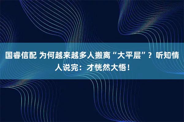 国睿信配 为何越来越多人搬离“大平层”?听知情人说完:才恍然大悟!