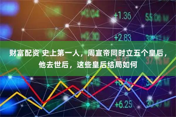 财富配资 史上第一人，周宣帝同时立五个皇后，他去世后，这些皇后结局如何