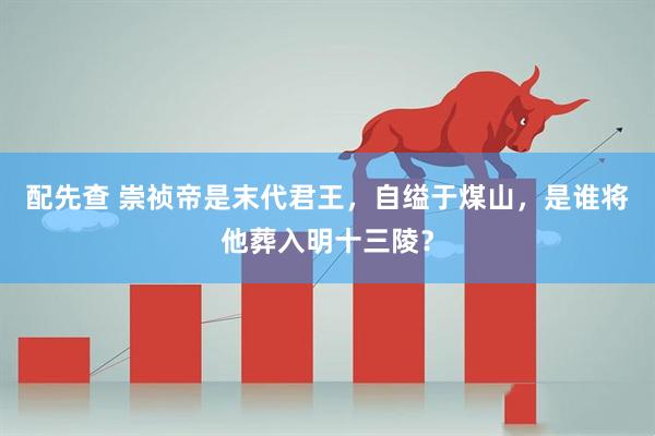 配先查 崇祯帝是末代君王,自缢于煤山,是谁将他葬入明十三陵?