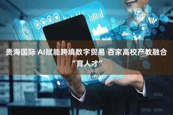 贵海国际 AI赋能跨境数字贸易 百家高校产教融合“育人才”