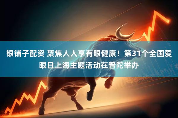 银铺子配资 聚焦人人享有眼健康！第31个全国爱眼日上海主题活动在普陀举办