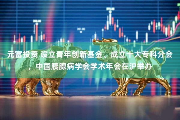 元富投资 设立青年创新基金、成立十大专科分会,中国胰腺病学会学术年会在沪举办