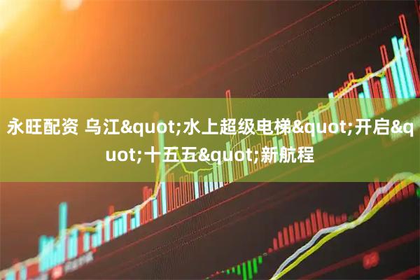 永旺配资 乌江"水上超级电梯"开启"十五五"新航程